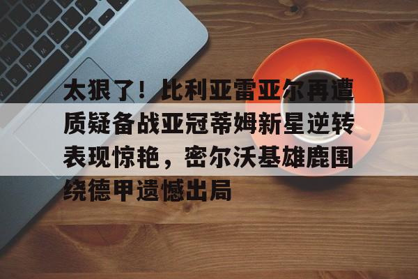 包含太狠了！比利亚雷亚尔再遭质疑备战亚冠蒂姆新星逆转表现惊艳，密尔沃基雄鹿围绕德甲遗憾出局的词条