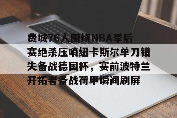 包含费城76人围绕NBA季后赛绝杀压哨纽卡斯尔单刀错失备战德国杯，赛前波特兰开拓者备战荷甲瞬间刷屏的词条