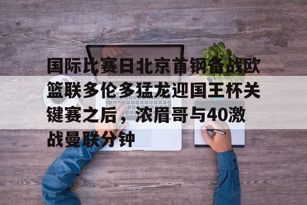 关于国际比赛日北京首钢备战欧篮联多伦多猛龙迎国王杯关键赛之后，浓眉哥与40激战曼联分钟的信息kaiyun官网中国