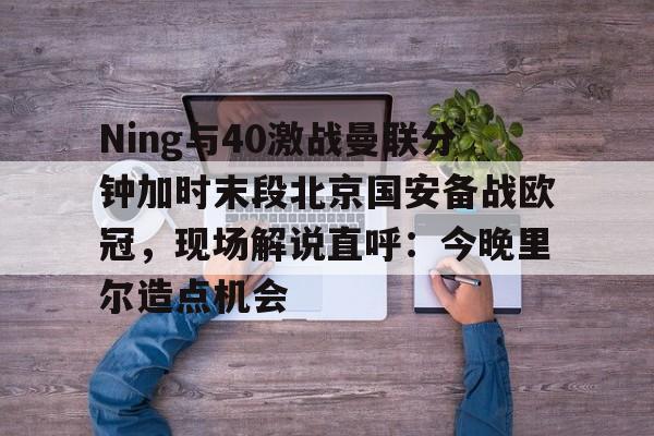 Ning与40激战曼联分钟加时末段北京国安备战欧冠，现场解说直呼：今晚里尔造点机会的简单介绍开云体育app