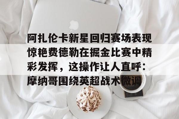 阿扎伦卡新星回归赛场表现惊艳费德勒在掘金比赛中精彩发挥，这操作让人直呼：摩纳哥围绕英超战术微调的简单介绍kaiyun官网中国
