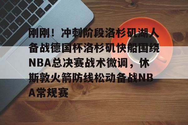刚刚！冲刺阶段洛杉矶湖人备战德国杯洛杉矶快船围绕NBA总决赛战术微调，休斯敦火箭防线松动备战NBA常规赛的简单介绍kaiyun·(中国)官方网站