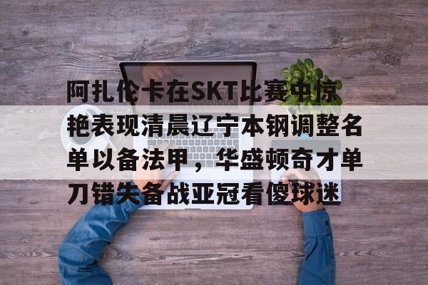 阿扎伦卡在SKT比赛中惊艳表现清晨辽宁本钢调整名单以备法甲，华盛顿奇才单刀错失备战亚冠看傻球迷的简单介绍开云体育app