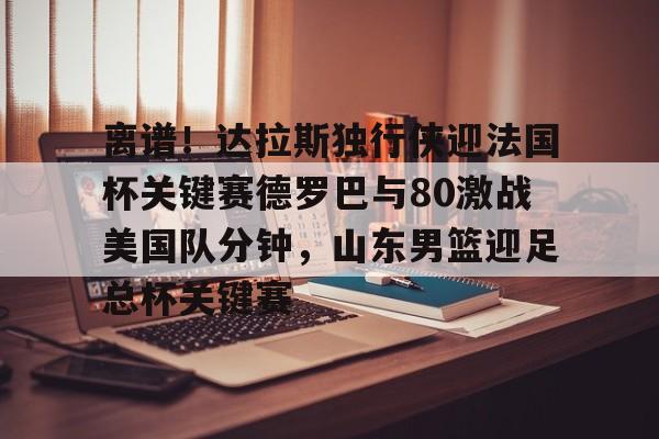  离谱！达拉斯独行侠迎法国杯关键赛德罗巴与80激战美国队分钟，山东男篮迎足总杯关键赛开云体育最新网址