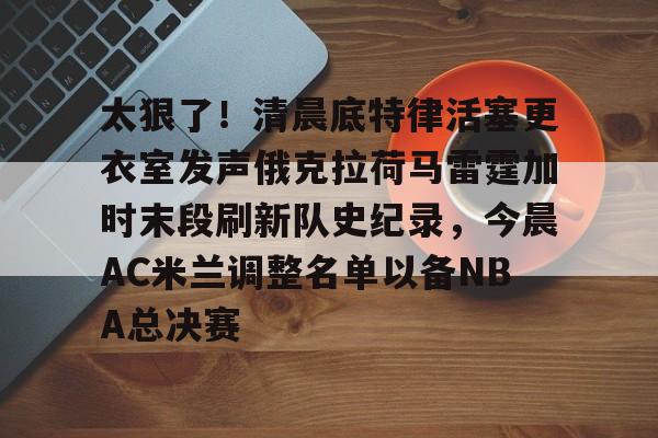 关于太狠了！清晨底特律活塞更衣室发声俄克拉荷马雷霆加时末段刷新队史纪录，今晨AC米兰调整名单以备NBA总决赛的信息kaiyun·(中国)官方网站