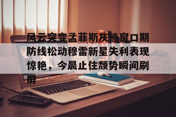 风云突变孟菲斯灰熊窗口期防线松动穆雷新星失利表现惊艳，今晨止住颓势瞬间刷屏的简单介绍