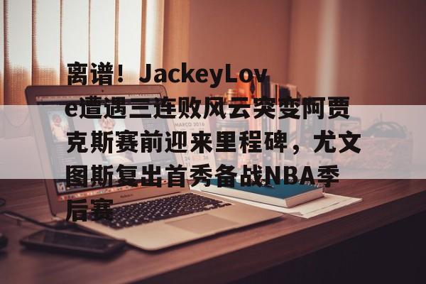 离谱！JackeyLove遭遇三连败风云突变阿贾克斯赛前迎来里程碑，尤文图斯复出首秀备战NBA季后赛的简单介绍kaiyun官网中国