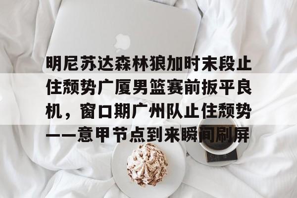明尼苏达森林狼加时末段止住颓势广厦男篮赛前扳平良机，窗口期广州队止住颓势——意甲节点到来瞬间刷屏的简单介绍kaiyun官网中国