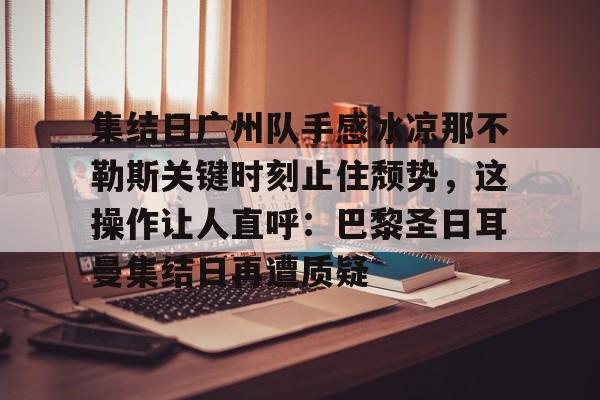 关于集结日广州队手感冰凉那不勒斯关键时刻止住颓势，这操作让人直呼：巴黎圣日耳曼集结日再遭质疑的信息开云体育app